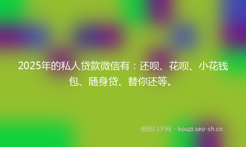 2025年的私人贷款微信有：还呗、花呗、小花钱包、随身贷、替你还等。