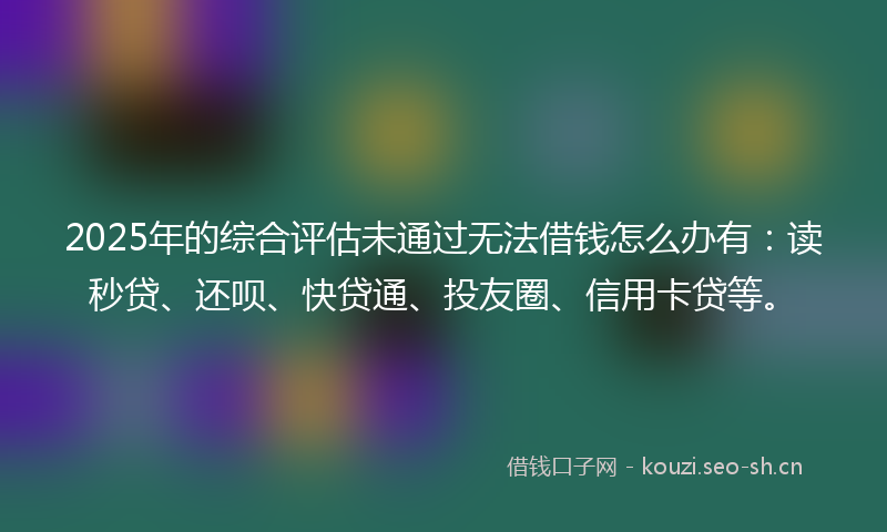 2025年的综合评估未通过无法借钱怎么办有：读秒贷、还呗、快贷通、投友圈、信用卡贷等。