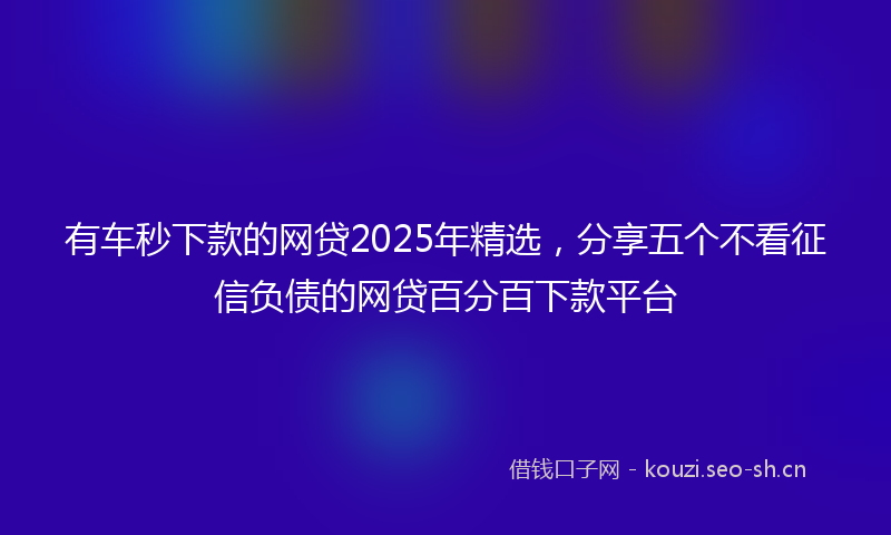 有车秒下款的网贷2025年精选，分享五个不看征信负债的网贷百分百下款平台