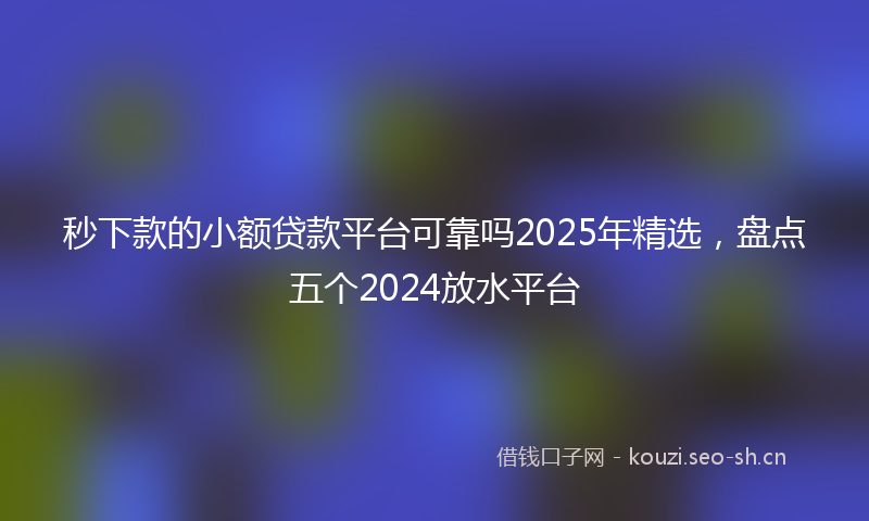 秒下款的小额贷款平台可靠吗2025年精选，盘点五个2024放水平台