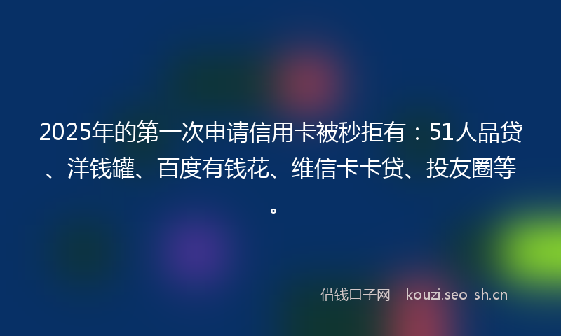 2025年的第一次申请信用卡被秒拒有：51人品贷、洋钱罐、百度有钱花、维信卡卡贷、投友圈等。