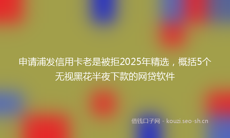 申请浦发信用卡老是被拒2025年精选，概括5个无视黑花半夜下款的网贷软件