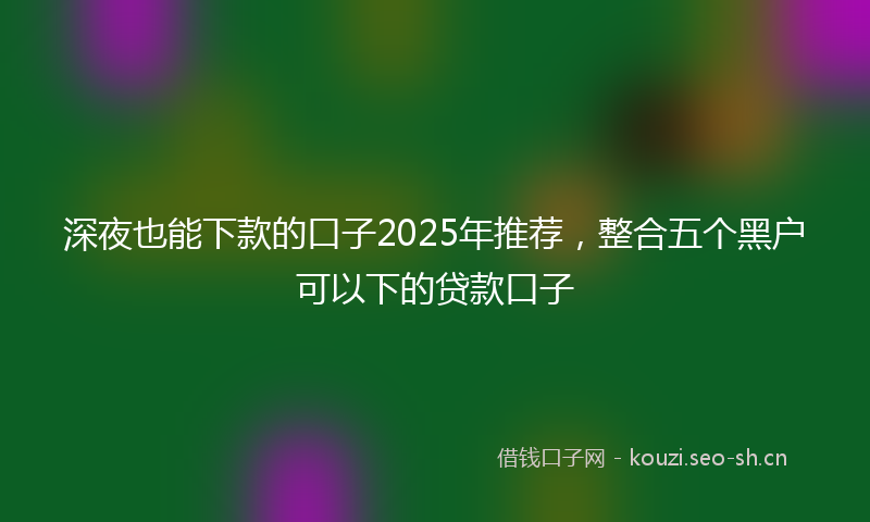 深夜也能下款的口子2025年推荐，整合五个黑户可以下的贷款口子