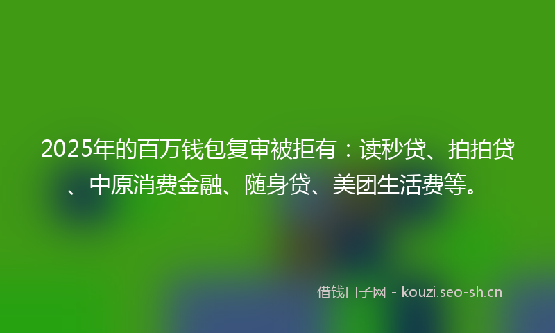 2025年的百万钱包复审被拒有：读秒贷、拍拍贷、中原消费金融、随身贷、美团生活费等。