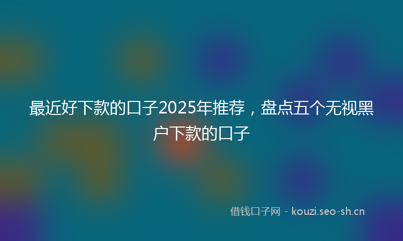最近好下款的口子2025年推荐，盘点五个无视黑户下款的口子