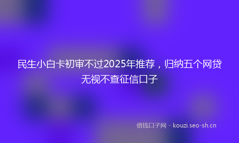 民生小白卡初审不过2025年推荐，归纳五个网贷无视不查征信口子