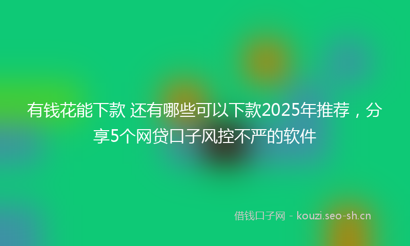有钱花能下款 还有哪些可以下款2025年推荐，分享5个网贷口子风控不严的软件