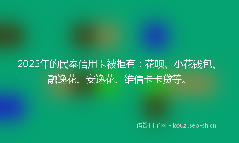 2025年的民泰信用卡被拒有：花呗、小花钱包、融逸花、安逸花、维信卡卡贷等。