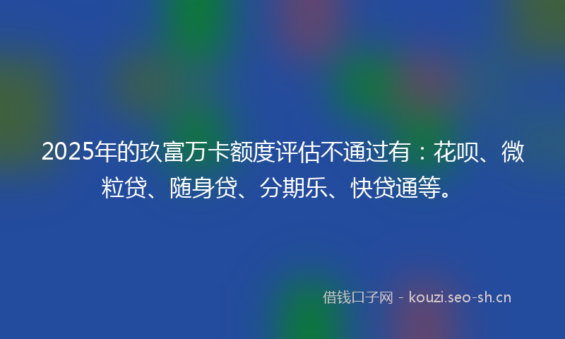 2025年的玖富万卡额度评估不通过有：花呗、微粒贷、随身贷、分期乐、快贷通等。