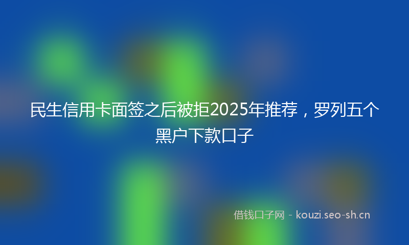 民生信用卡面签之后被拒2025年推荐，罗列五个黑户下款口子