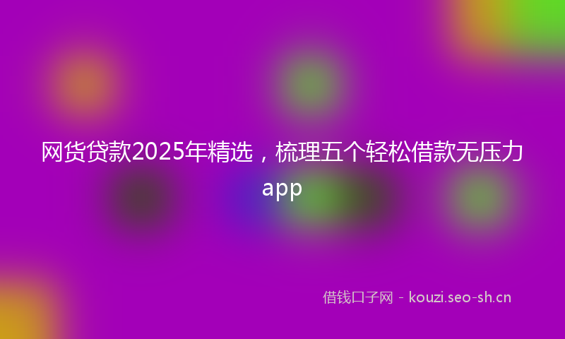 网货贷款2025年精选，梳理五个轻松借款无压力app