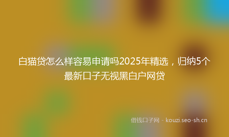 白猫贷怎么样容易申请吗2025年精选，归纳5个最新口子无视黑白户网贷