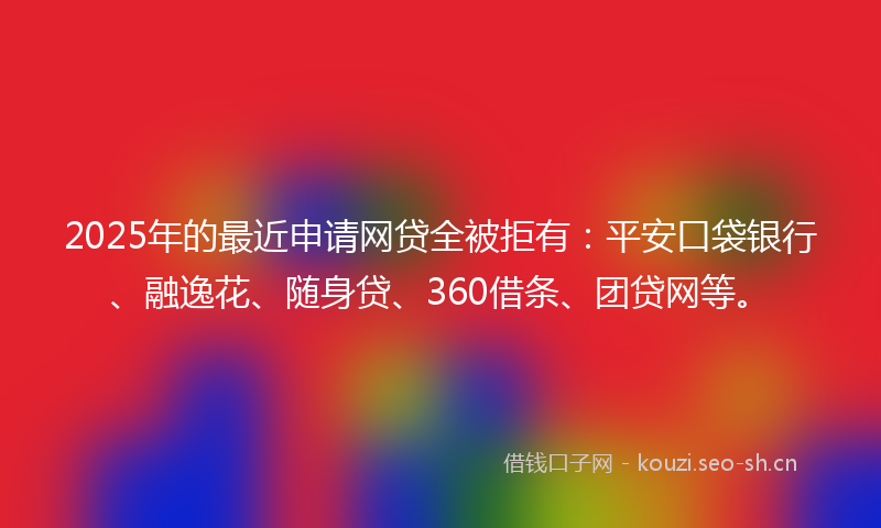 2025年的最近申请网贷全被拒有：平安口袋银行、融逸花、随身贷、360借条、团贷网等。