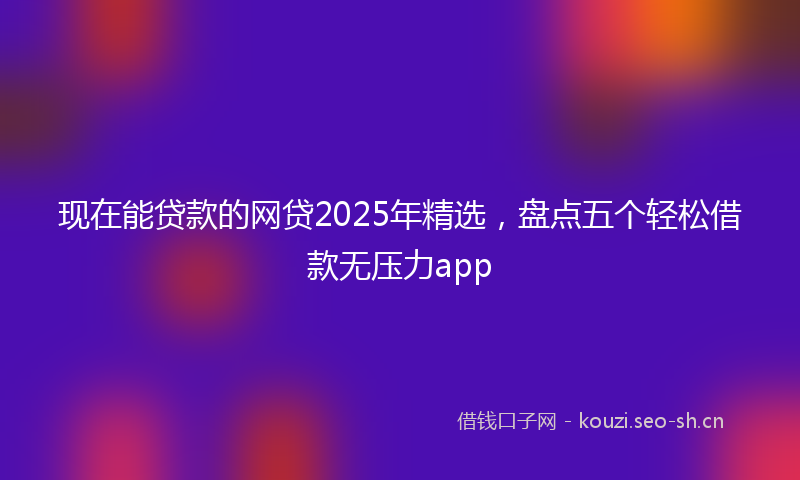 现在能贷款的网贷2025年精选，盘点五个轻松借款无压力app