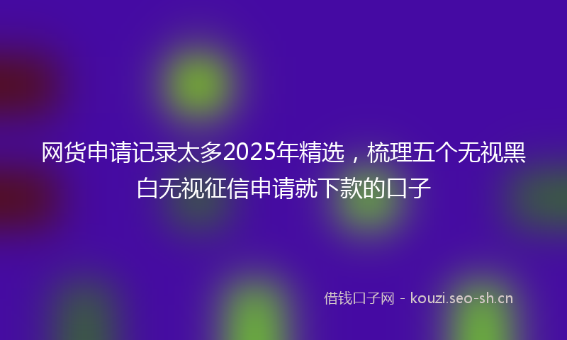 网货申请记录太多2025年精选，梳理五个无视黑白无视征信申请就下款的口子