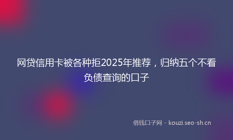 网贷信用卡被各种拒2025年推荐，归纳五个不看负债查询的口子