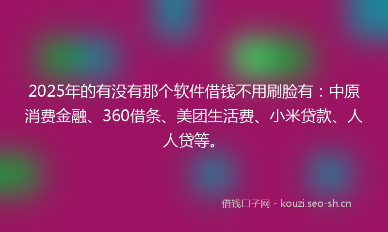 2025年的有没有那个软件借钱不用刷脸有：中原消费金融、360借条、美团生活费、小米贷款、人人贷等。