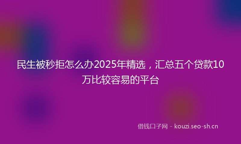 民生被秒拒怎么办2025年精选，汇总五个贷款10万比较容易的平台