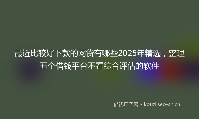 最近比较好下款的网贷有哪些2025年精选，整理五个借钱平台不看综合评估的软件