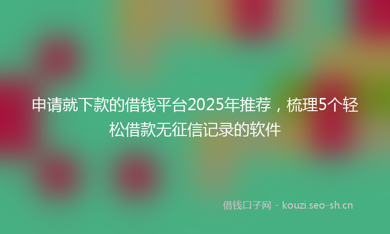 申请就下款的借钱平台2025年推荐，梳理5个轻松借款无征信记录的软件