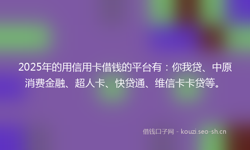 2025年的用信用卡借钱的平台有：你我贷、中原消费金融、超人卡、快贷通、维信卡卡贷等。