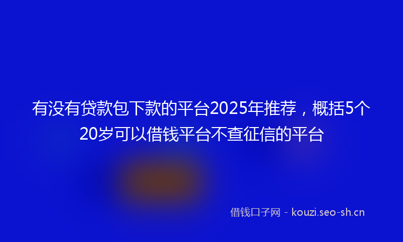 有没有贷款包下款的平台2025年推荐，概括5个20岁可以借钱平台不查征信的平台