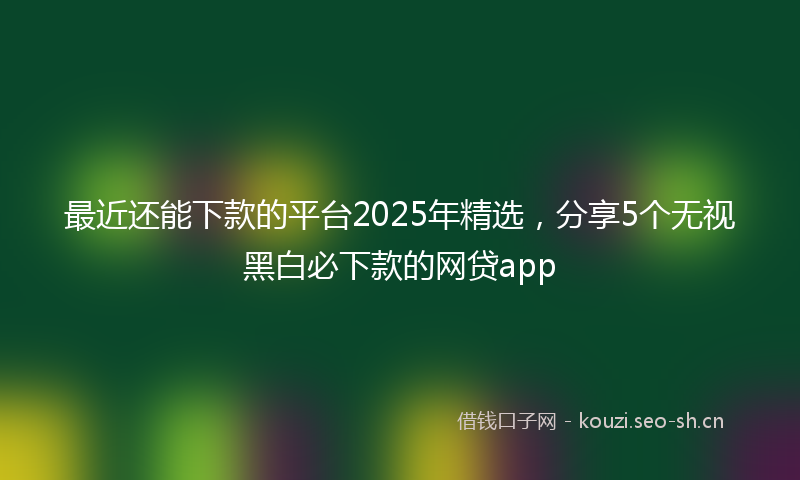 最近还能下款的平台2025年精选,分享5个无视黑白必下款的网贷app