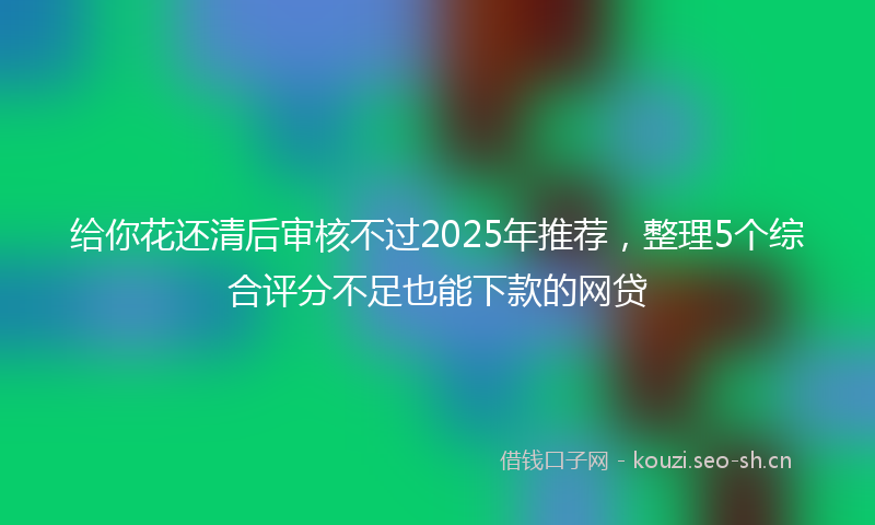 给你花还清后审核不过2025年推荐，整理5个综合评分不足也能下款的网贷