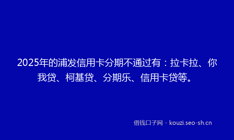 2025年的浦发信用卡分期不通过有：拉卡拉、你我贷、柯基贷、分期乐、信用卡贷等。