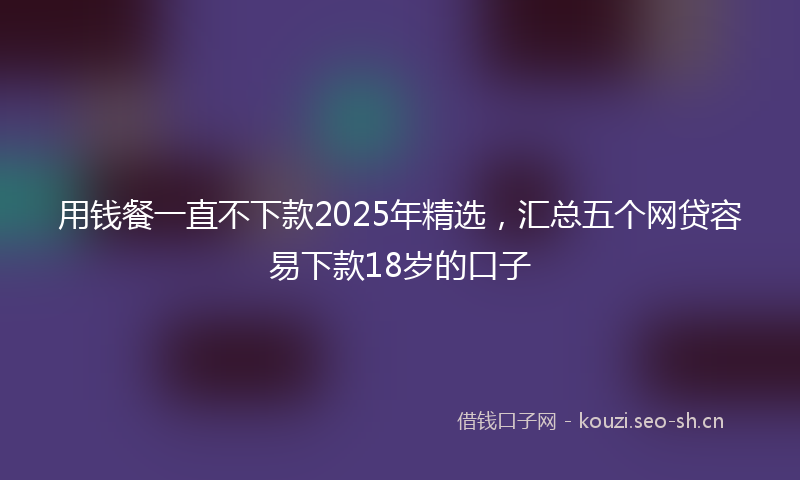用钱餐一直不下款2025年精选，汇总五个网贷容易下款18岁的口子