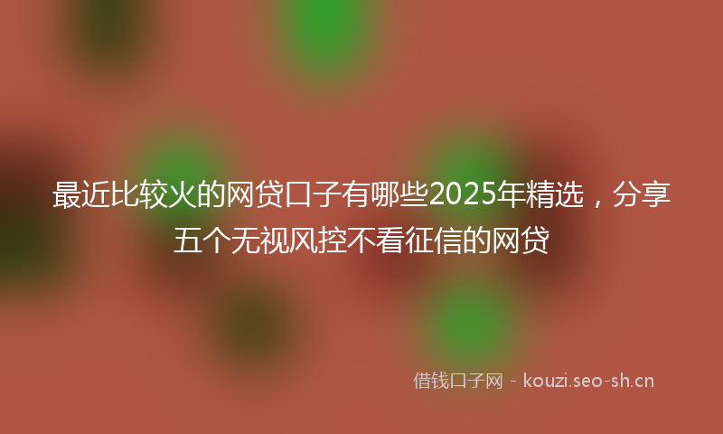 最近比较火的网贷口子有哪些2025年精选，分享五个无视风控不看征信的网贷