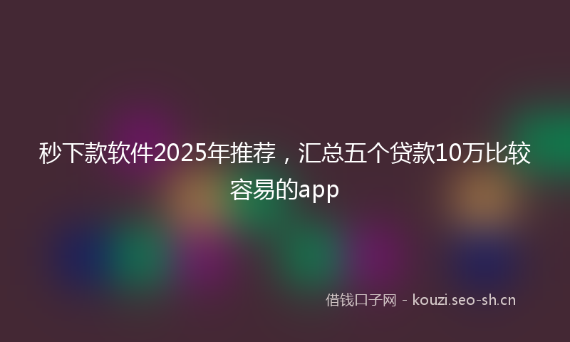 秒下款软件2025年推荐，汇总五个贷款10万比较容易的app