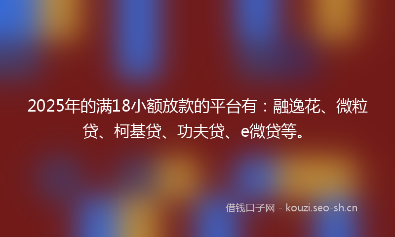 2025年的满18小额放款的平台有：融逸花、微粒贷、柯基贷、功夫贷、e微贷等。