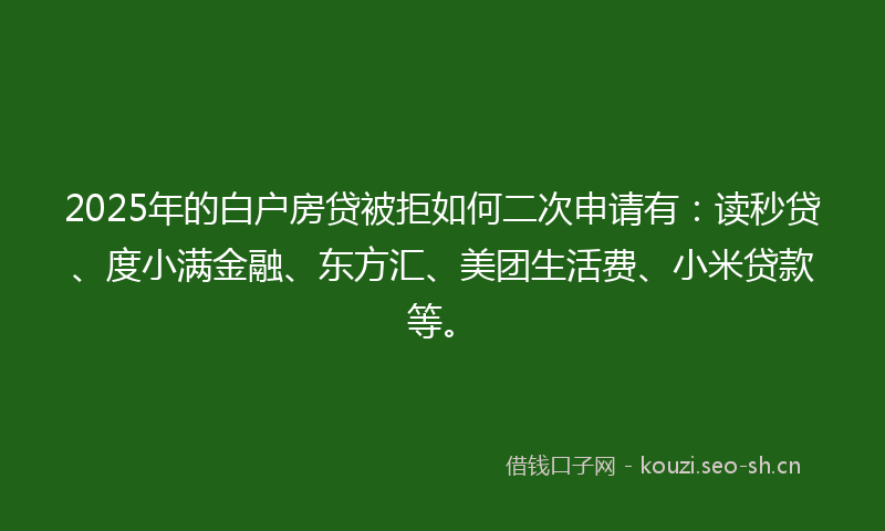 2025年的白户房贷被拒如何二次申请有：读秒贷、度小满金融、东方汇、美团生活费、小米贷款等。