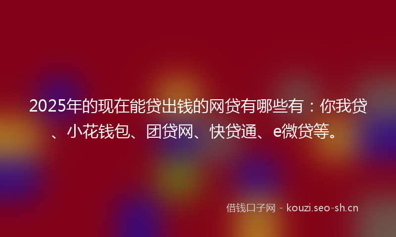 2025年的现在能贷出钱的网贷有哪些有：你我贷、小花钱包、团贷网、快贷通、e微贷等。
