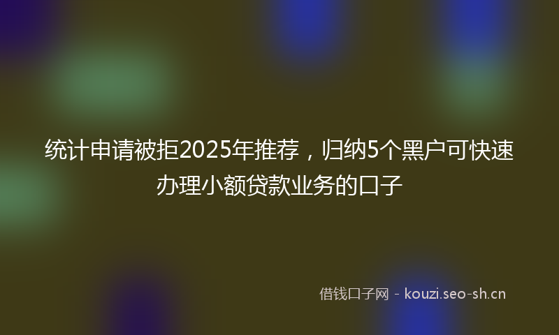 统计申请被拒2025年推荐，归纳5个黑户可快速办理小额贷款业务的口子