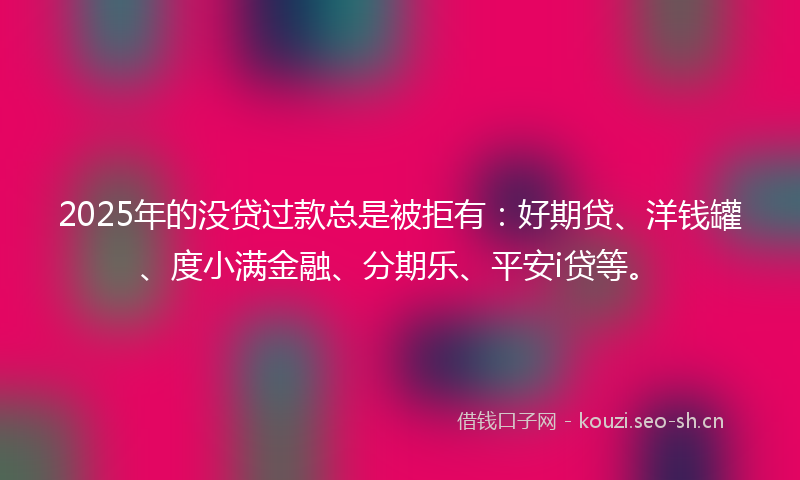 2025年的没贷过款总是被拒有：好期贷、洋钱罐、度小满金融、分期乐、平安i贷等。