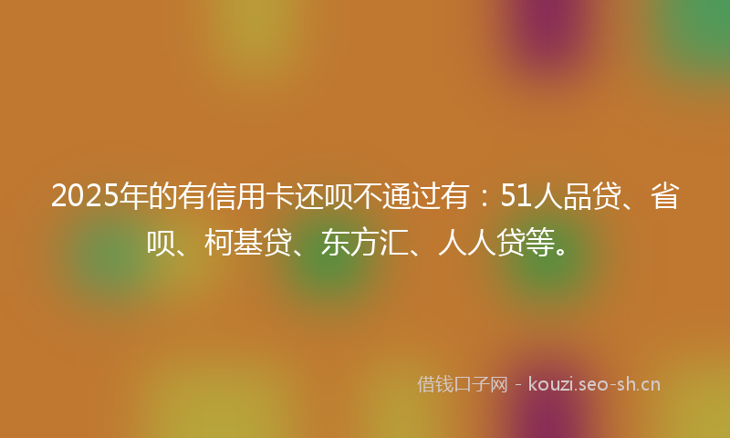 2025年的有信用卡还呗不通过有:51人品贷、省呗、柯基贷、东方汇、人人贷等。