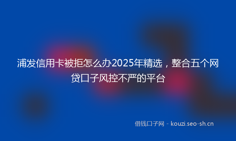 浦发信用卡被拒怎么办2025年精选，整合五个网贷口子风控不严的平台