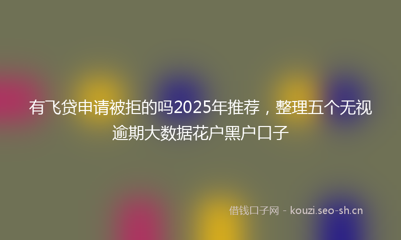 有飞贷申请被拒的吗2025年推荐，整理五个无视逾期大数据花户黑户口子