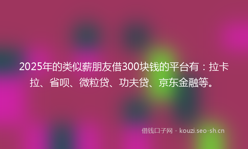 2025年的类似薪朋友借300块钱的平台有：拉卡拉、省呗、微粒贷、功夫贷、京东金融等。
