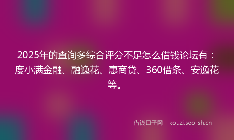 2025年的查询多综合评分不足怎么借钱论坛有：度小满金融、融逸花、惠商贷、360借条、安逸花等。