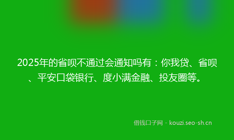 2025年的省呗不通过会通知吗有：你我贷、省呗、平安口袋银行、度小满金融、投友圈等。