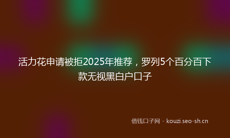 活力花申请被拒2025年推荐，罗列5个百分百下款无视黑白户口子