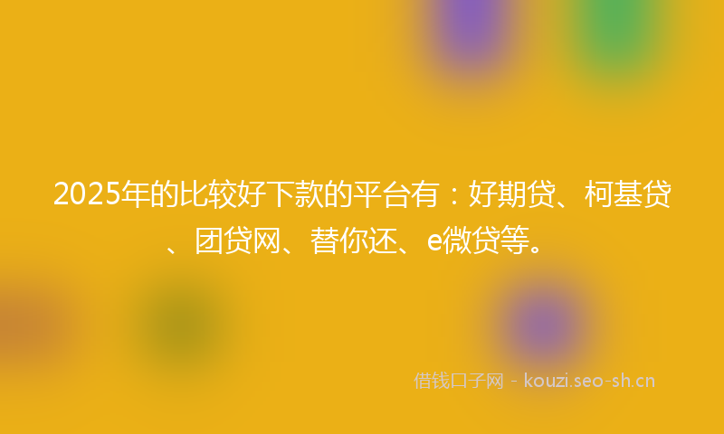 2025年的比较好下款的平台有：好期贷、柯基贷、团贷网、替你还、e微贷等。