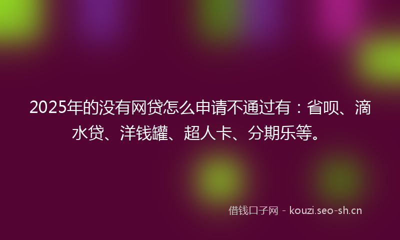 2025年的没有网贷怎么申请不通过有：省呗、滴水贷、洋钱罐、超人卡、分期乐等。
