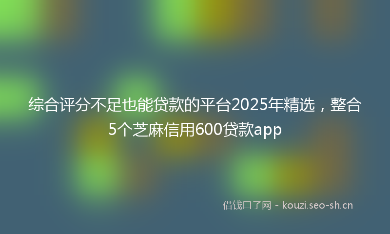 综合评分不足也能贷款的平台2025年精选，整合5个芝麻信用600贷款app
