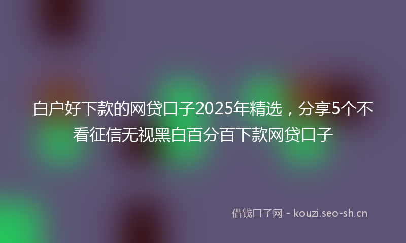 白户好下款的网贷口子2025年精选，分享5个不看征信无视黑白百分百下款网贷口子