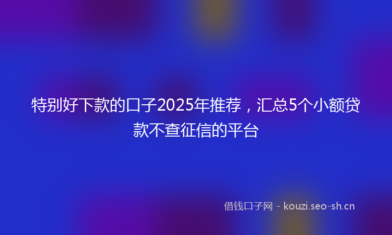 特别好下款的口子2025年推荐，汇总5个小额贷款不查征信的平台