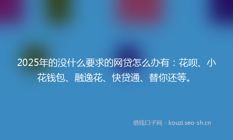 2025年的没什么要求的网贷怎么办有：花呗、小花钱包、融逸花、快贷通、替你还等。